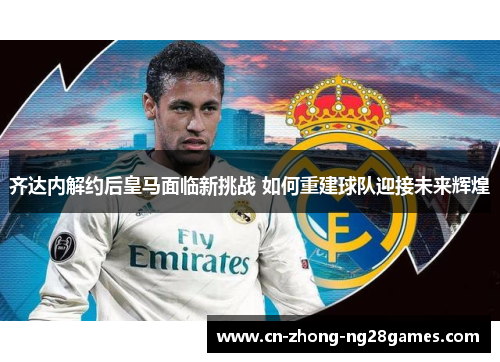 齐达内解约后皇马面临新挑战 如何重建球队迎接未来辉煌 齐达内解约后皇马面临新挑战 如何重建球队迎接未来辉煌