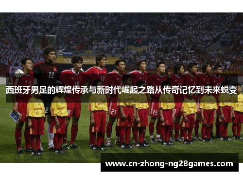 西班牙男足的辉煌传承与新时代崛起之路从传奇记忆到未来蜕变