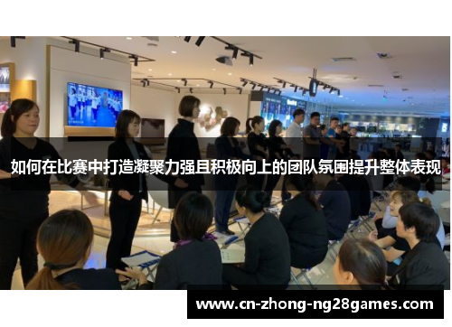 如何在比赛中打造凝聚力强且积极向上的团队氛围提升整体表现 如何在比赛中打造凝聚力强且积极向上的团队氛围提升整体表现