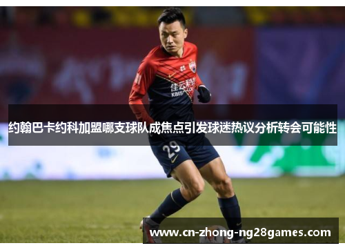 约翰巴卡约科加盟哪支球队成焦点引发球迷热议分析转会可能性