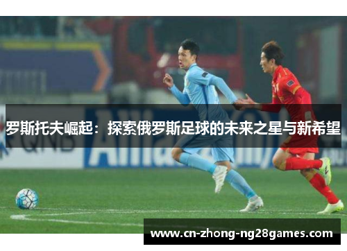 罗斯托夫崛起:探索俄罗斯足球的未来之星与新希望 罗斯托夫崛起:探索俄罗斯足球的未来之星与新希望