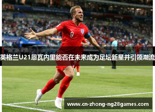 英格兰U21恩瓦内里能否在未来成为足坛新星并引领潮流 英格兰U21恩瓦内里能否在未来成为足坛新星并引领潮流