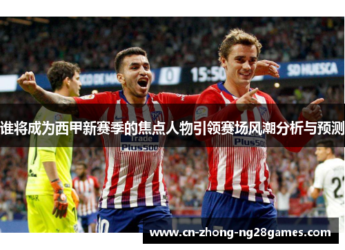 谁将成为西甲新赛季的焦点人物引领赛场风潮分析与预测 谁将成为西甲新赛季的焦点人物引领赛场风潮分析与预测