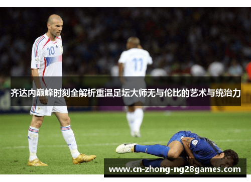 齐达内巅峰时刻全解析重温足坛大师无与伦比的艺术与统治力 齐达内巅峰时刻全解析重温足坛大师无与伦比的艺术与统治力