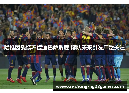 哈维因战绩不佳遭巴萨解雇 球队未来引发广泛关注 哈维因战绩不佳遭巴萨解雇 球队未来引发广泛关注
