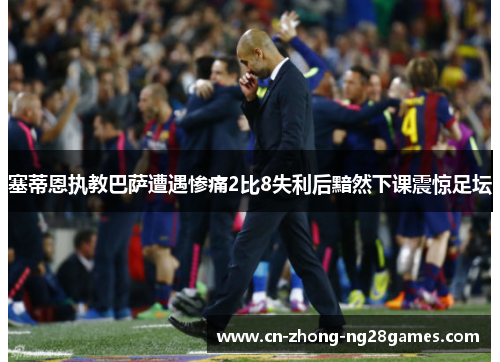 塞蒂恩执教巴萨遭遇惨痛2比8失利后黯然下课震惊足坛 塞蒂恩执教巴萨遭遇惨痛2比8失利后黯然下课震惊足坛