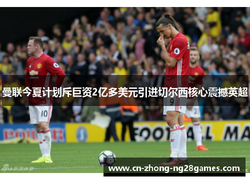 曼联今夏计划斥巨资2亿多美元引进切尔西核心震撼英超