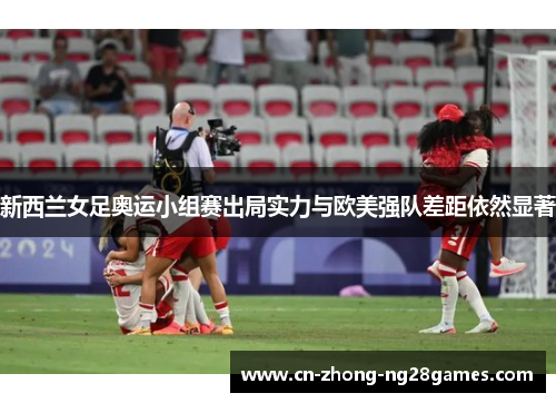 新西兰女足奥运小组赛出局实力与欧美强队差距依然显著 新西兰女足奥运小组赛出局实力与欧美强队差距依然显著