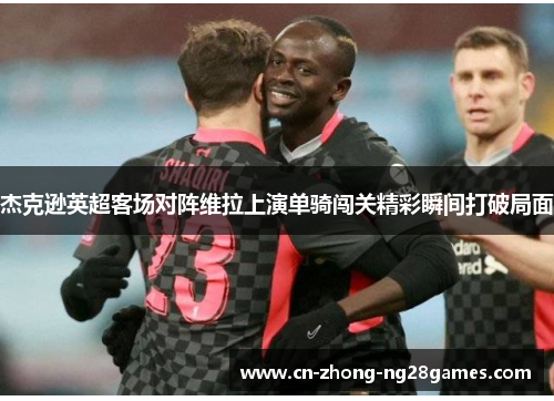 杰克逊英超客场对阵维拉上演单骑闯关精彩瞬间打破局面