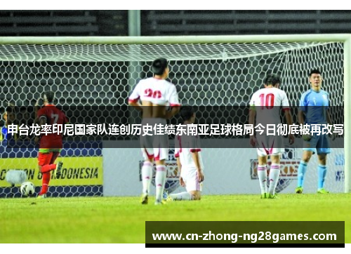 申台龙率印尼国家队连创历史佳绩东南亚足球格局今日彻底被再改写