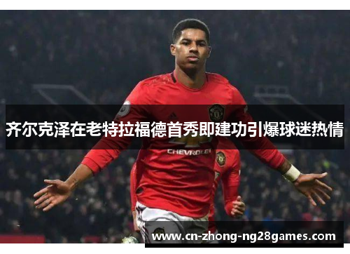 齐尔克泽在老特拉福德首秀即建功引爆球迷热情 齐尔克泽在老特拉福德首秀即建功引爆球迷热情